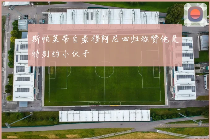 斯帕莱蒂自豪穆阿尼回归称赞他是特别的小伙子