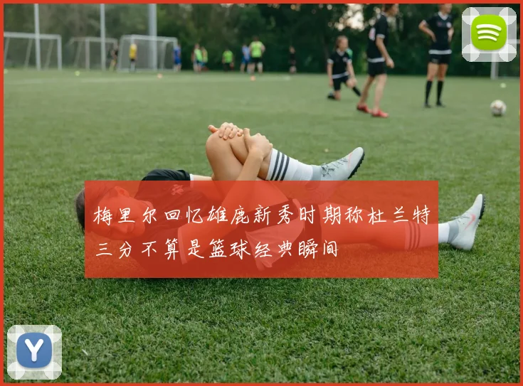 梅里尔回忆雄鹿新秀时期称杜兰特三分不算是篮球经典瞬间