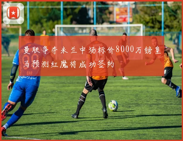 曼联争夺米兰中场标价8000万镑皇马预测红魔将成功签约