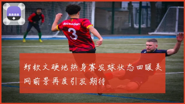 郑钦文硬地热身赛发球状态回暖美网前景再度引发期待