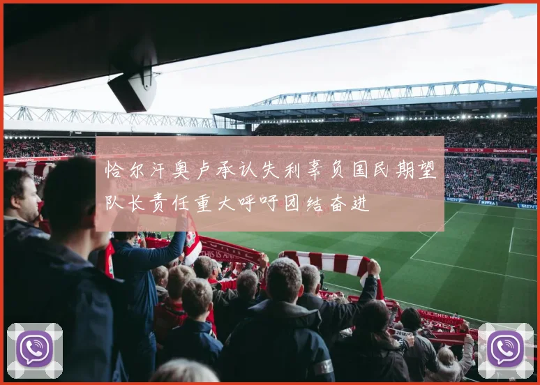 恰尔汗奥卢承认失利辜负国民期望队长责任重大呼吁团结奋进