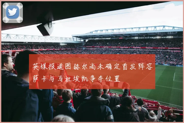 英媒报道图赫尔尚未确定首发阵容萨卡与马杜埃凯争夺位置