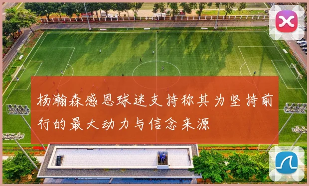 杨瀚森感恩球迷支持称其为坚持前行的最大动力与信念来源