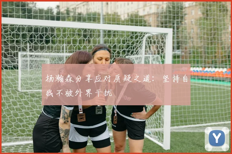 杨瀚森分享应对质疑之道：坚持自我不被外界干扰