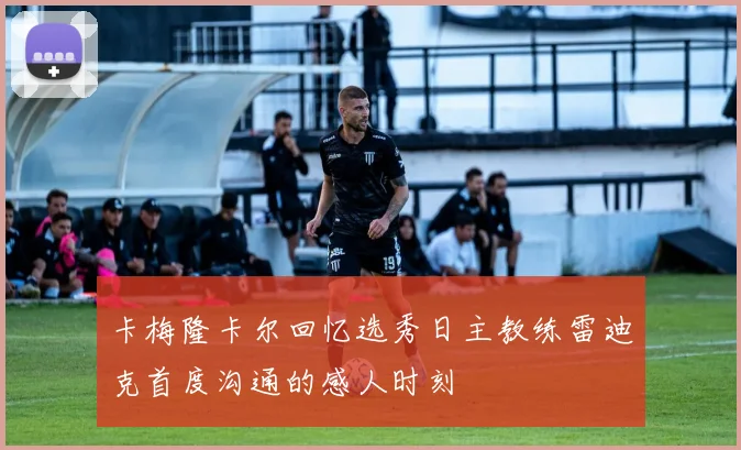 卡梅隆卡尔回忆选秀日主教练雷迪克首度沟通的感人时刻
