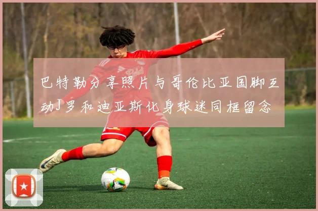 巴特勒分享照片与哥伦比亚国脚互动J罗和迪亚斯化身球迷同框留念