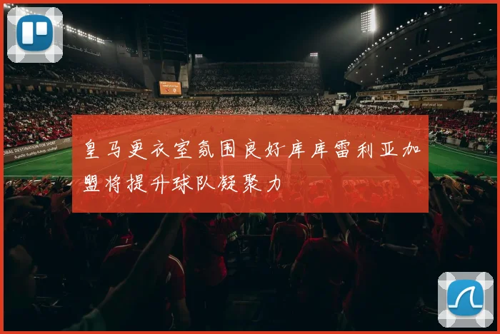 皇马更衣室氛围良好库库雷利亚加盟将提升球队凝聚力