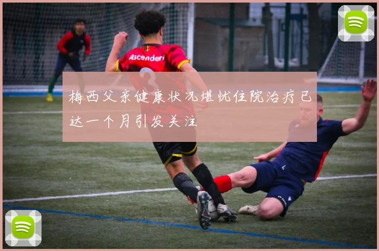 梅西父亲健康状况堪忧住院治疗已达一个月引发关注