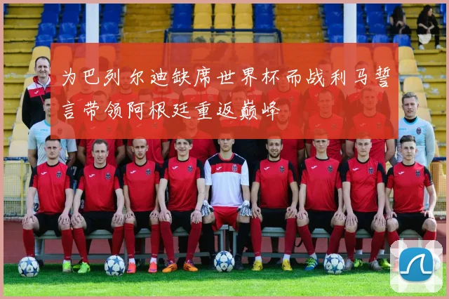 为巴列尔迪缺席世界杯而战利马誓言带领阿根廷重返巅峰