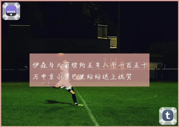 伊森与火箭续约五年八千一百五十万申京小贾巴里纷纷送上祝贺