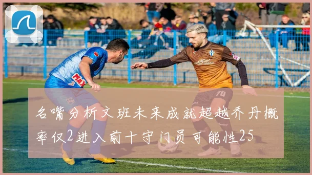 名嘴分析文班未来成就超越乔丹概率仅2进入前十守门员可能性25