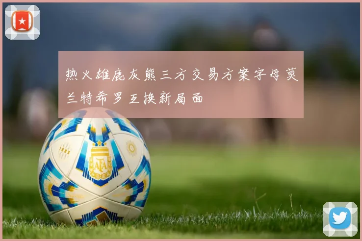 热火雄鹿灰熊三方交易方案字母莫兰特希罗互换新局面