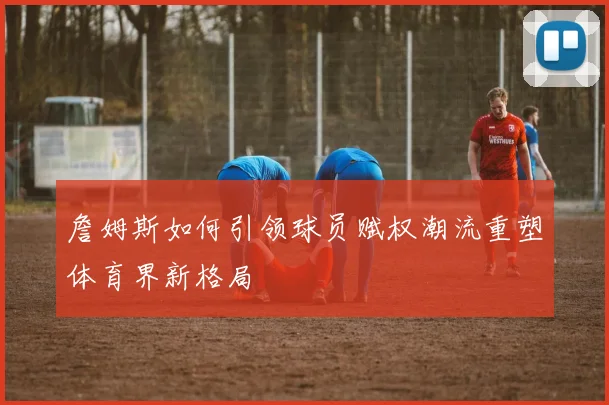 詹姆斯如何引领球员赋权潮流重塑体育界新格局