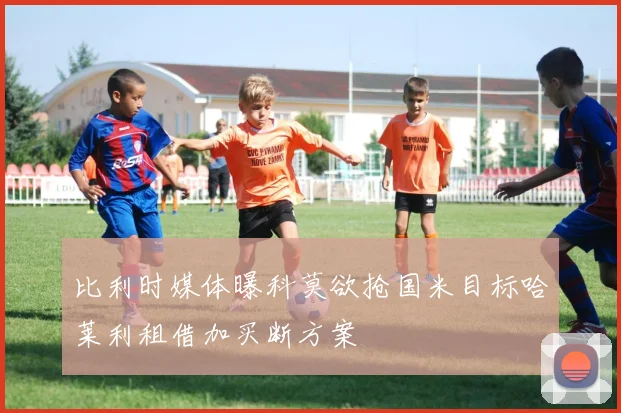 比利时媒体曝科莫欲抢国米目标哈莱利租借加买断方案